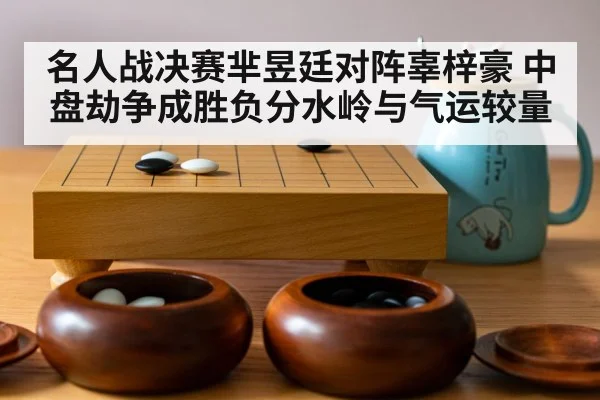名人战决赛芈昱廷对阵辜梓豪 中盘劫争成胜负分水岭与气运较量