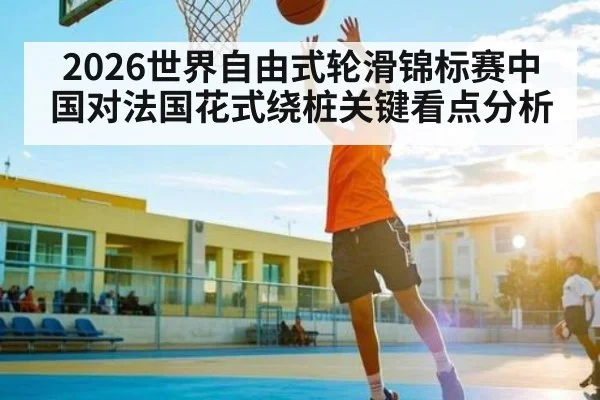 2026世界自由式轮滑锦标赛中国对法国花式绕桩关键看点分析